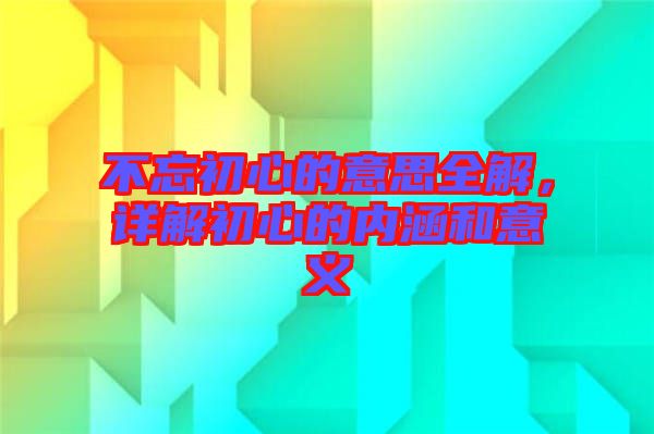 不忘初心的意思全解，詳解初心的內(nèi)涵和意義