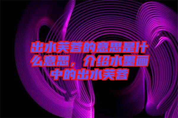 出水芙蓉的意思是什么意思，介紹水墨畫中的出水芙蓉