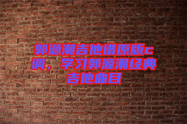 郭源潮吉他譜原版c調(diào)，學(xué)習(xí)郭源潮經(jīng)典吉他曲目