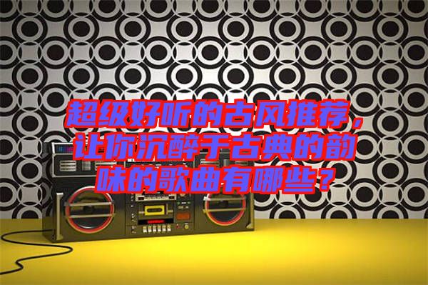 超級好聽的古風(fēng)推薦，讓你沉醉于古典的韻味的歌曲有哪些？