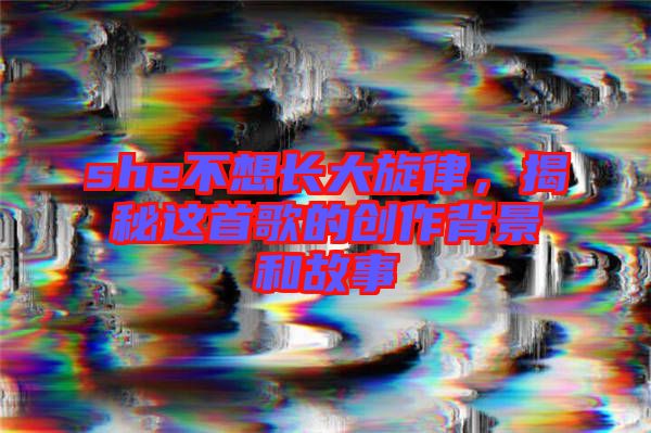 she不想長(zhǎng)大旋律，揭秘這首歌的創(chuàng)作背景和故事