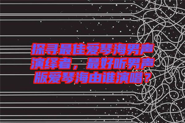 探尋最佳愛(ài)琴海男聲演繹者，最好聽(tīng)男聲版愛(ài)琴海由誰(shuí)演唱？