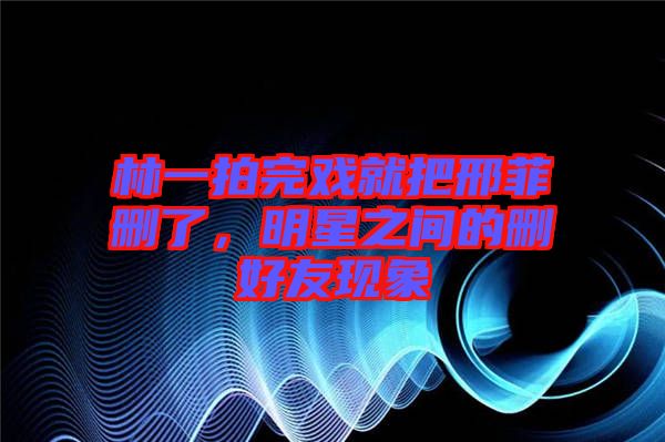 林一拍完戲就把邢菲刪了，明星之間的刪好友現(xiàn)象