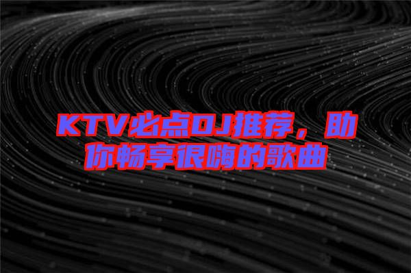 KTV必點DJ推薦，助你暢享很嗨的歌曲