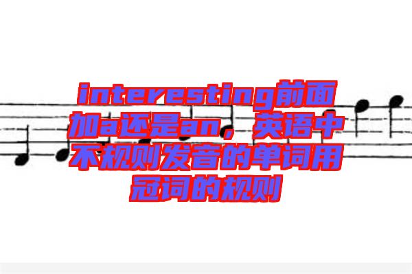 interesting前面加a還是an，英語中不規(guī)則發(fā)音的單詞用冠詞的規(guī)則