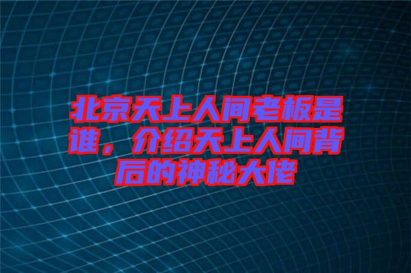 北京天上人間老板是誰，介紹天上人間背后的神秘大佬