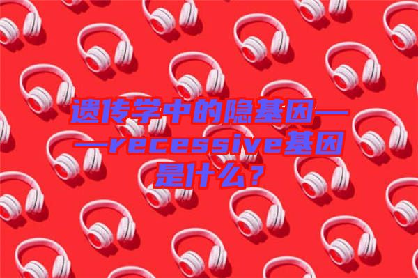 遺傳學(xué)中的隱基因——recessive基因是什么？