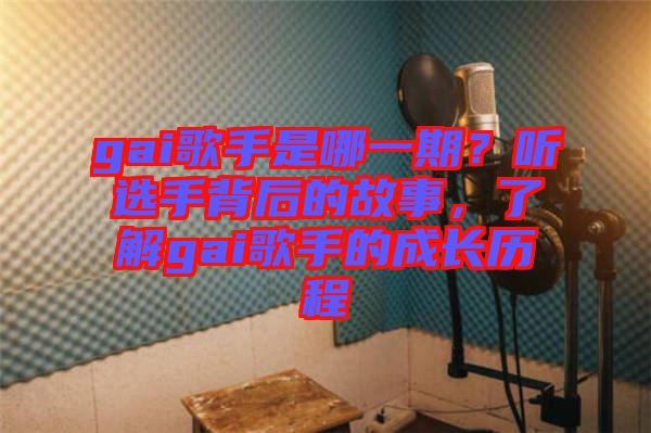 gai歌手是哪一期？聽選手背后的故事，了解gai歌手的成長歷程