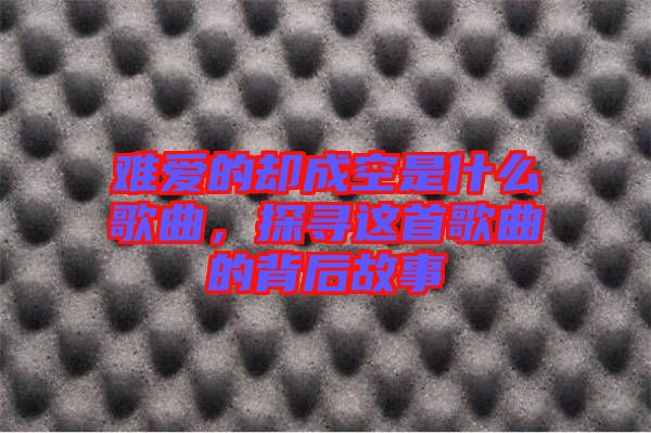 難愛的卻成空是什么歌曲，探尋這首歌曲的背后故事