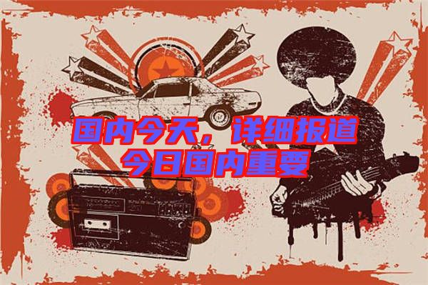 國內(nèi)今天，詳細(xì)報(bào)道今日國內(nèi)重要