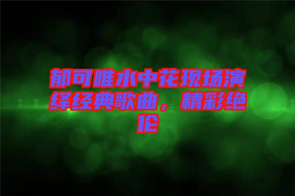 郁可唯水中花現(xiàn)場(chǎng)演繹經(jīng)典歌曲，精彩絕倫
