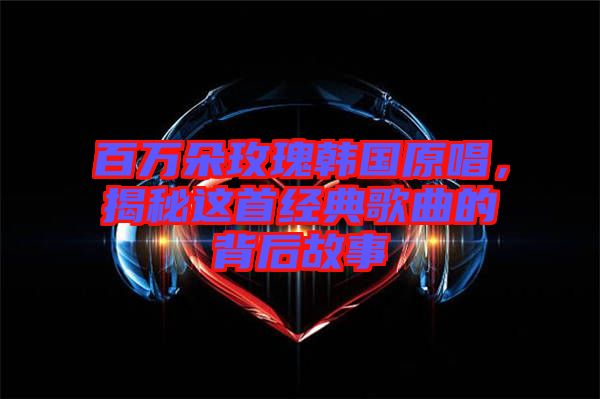 百萬朵玫瑰韓國原唱，揭秘這首經(jīng)典歌曲的背后故事
