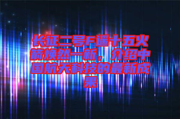 長征二號(hào)F遙十五火箭煥然一新，介紹中國航天科技的最新成果