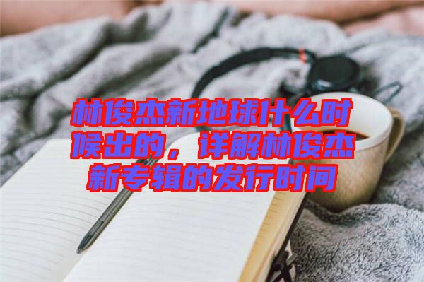 林俊杰新地球什么時(shí)候出的，詳解林俊杰新專輯的發(fā)行時(shí)間
