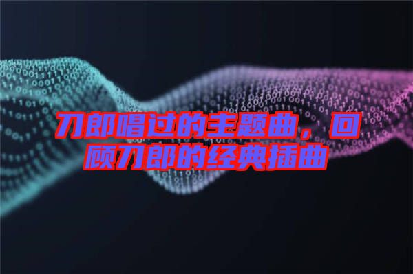 刀郎唱過(guò)的主題曲，回顧刀郎的經(jīng)典插曲