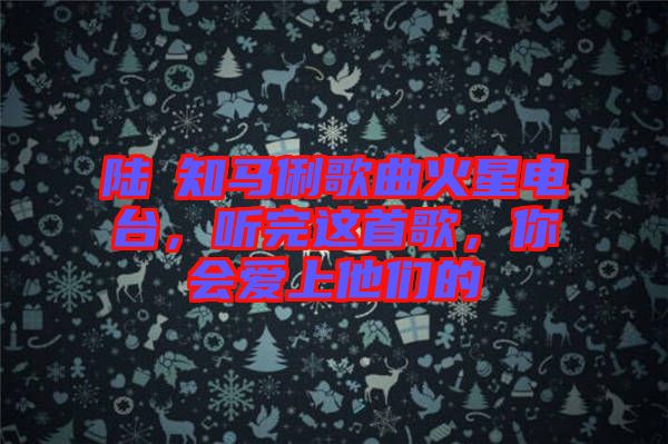 陸垚知馬俐歌曲火星電臺，聽完這首歌，你會愛上他們的