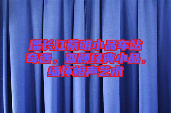 潘長(zhǎng)江蔡明小品車站奇遇，回顧經(jīng)典小品，緬懷相聲藝術(shù)