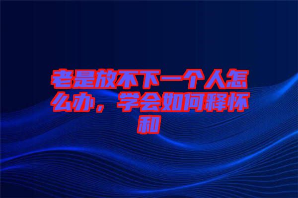 老是放不下一個人怎么辦，學(xué)會如何釋懷和