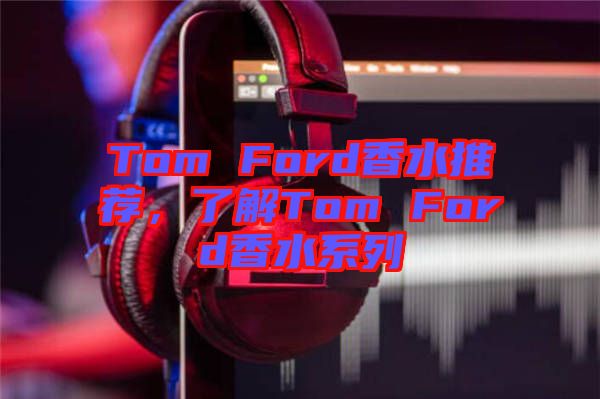 Tom Ford香水推薦，了解Tom Ford香水系列