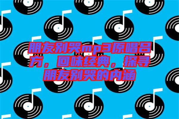 朋友別哭mp3原唱呂方，回味經(jīng)典，探尋朋友別哭的內(nèi)涵