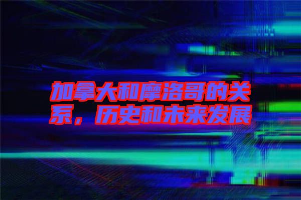 加拿大和摩洛哥的關(guān)系，歷史和未來(lái)發(fā)展