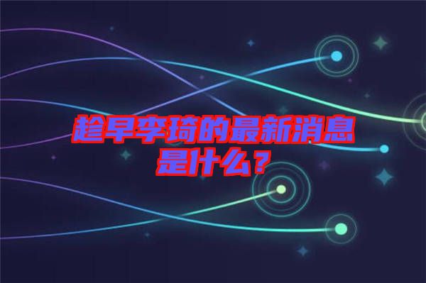 趁早李琦的最新消息是什么？