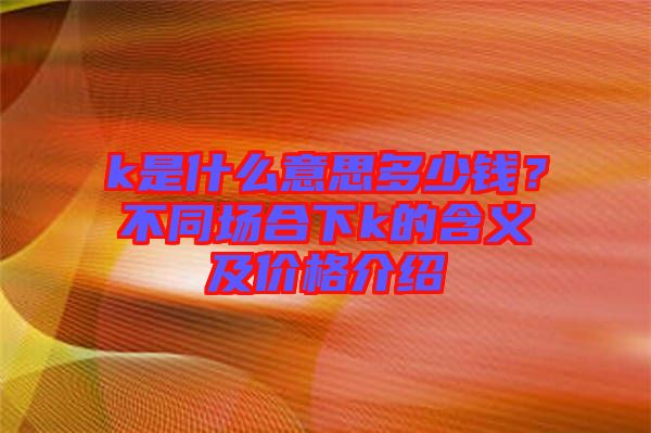 k是什么意思多少錢(qián)？不同場(chǎng)合下k的含義及價(jià)格介紹