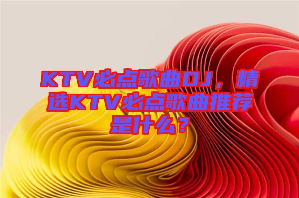 KTV必點歌曲DJ，精選KTV必點歌曲推薦是什么？