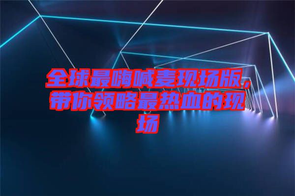 全球最嗨喊麥現(xiàn)場版，帶你領(lǐng)略最熱血的現(xiàn)場