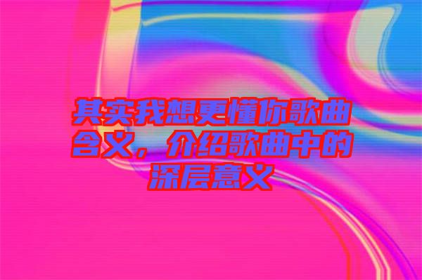 其實(shí)我想更懂你歌曲含義，介紹歌曲中的深層意義