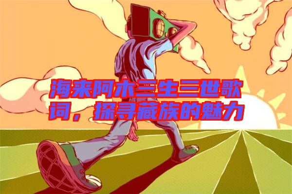 海來阿木三生三世歌詞，探尋藏族的魅力