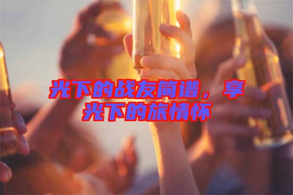 光下的戰(zhàn)友簡(jiǎn)譜，享光下的旅情懷