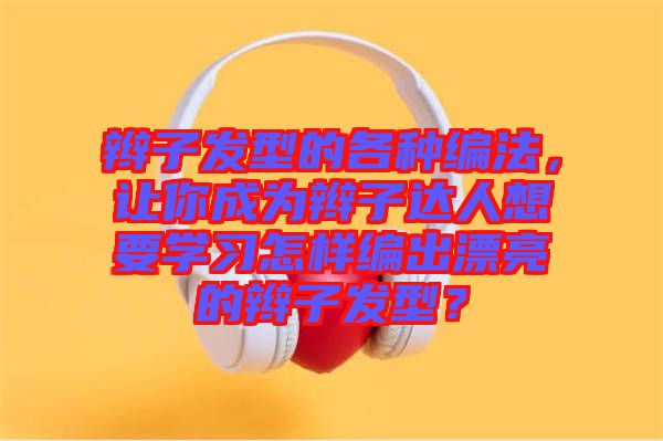 辮子發(fā)型的各種編法，讓你成為辮子達人想要學習怎樣編出漂亮的辮子發(fā)型？