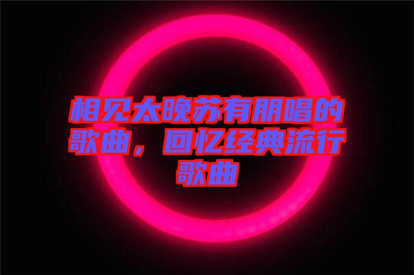 相見太晚蘇有朋唱的歌曲，回憶經(jīng)典流行歌曲