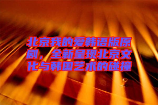 北京我的愛韓語版原劇，全新呈現(xiàn)北京文化與韓國藝術(shù)的碰撞