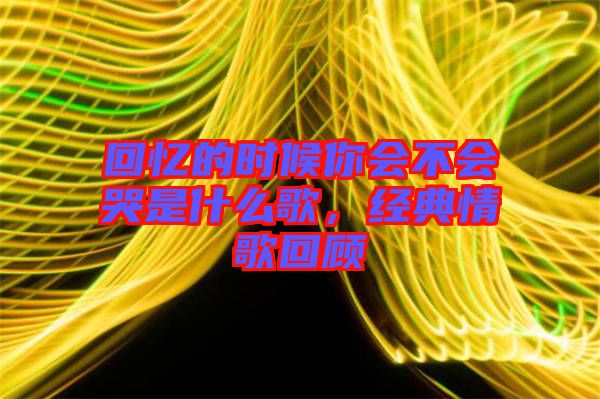回憶的時(shí)候你會(huì)不會(huì)哭是什么歌，經(jīng)典情歌回顧