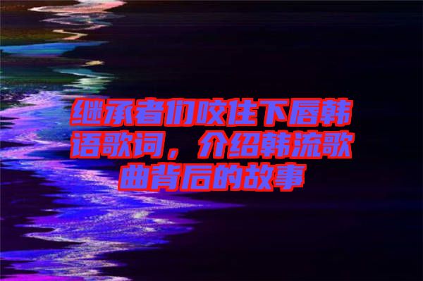 繼承者們咬住下唇韓語(yǔ)歌詞，介紹韓流歌曲背后的故事