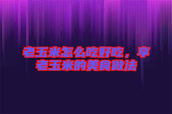 老玉米怎么吃好吃，享老玉米的美食做法