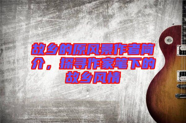 故鄉(xiāng)的原風(fēng)景作者簡介，探尋作家筆下的故鄉(xiāng)風(fēng)情