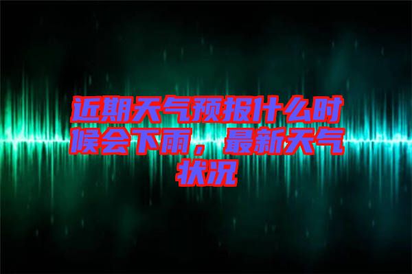 近期天氣預(yù)報(bào)什么時(shí)候會(huì)下雨，最新天氣狀況