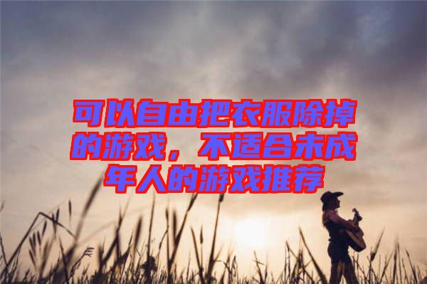 可以自由把衣服除掉的游戲，不適合未成年人的游戲推薦