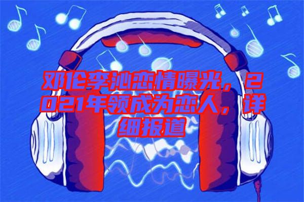 鄧倫李沁戀情曝光，2021年領(lǐng)成為戀人，詳細(xì)報(bào)道