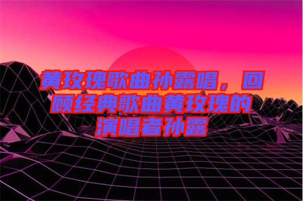 黃玫瑰歌曲孫露唱，回顧經典歌曲黃玫瑰的演唱者孫露