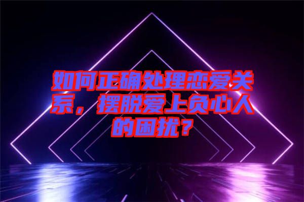 如何正確處理戀愛關(guān)系，擺脫愛上負心人的困擾？
