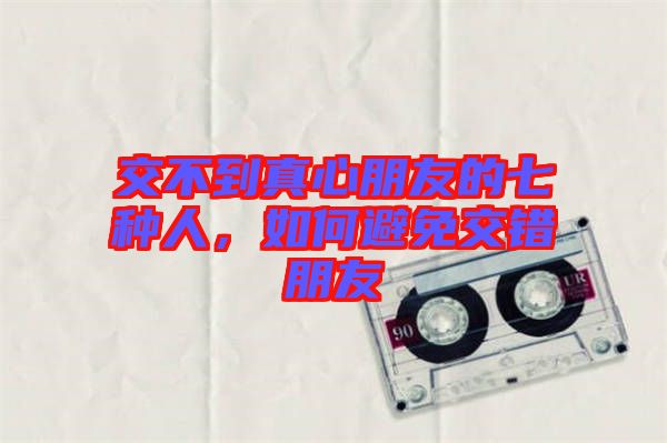 交不到真心朋友的七種人，如何避免交錯(cuò)朋友