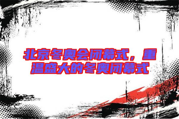 北京冬奧會(huì)閉幕式，重溫盛大的冬奧閉幕式