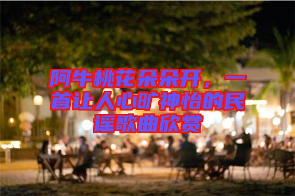 阿牛桃花朵朵開，一首讓人心曠神怡的民謠歌曲欣賞