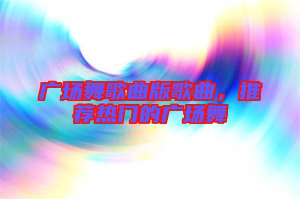 廣場(chǎng)舞歌曲版歌曲，推薦熱門的廣場(chǎng)舞
