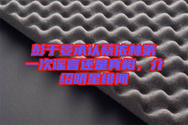 彭于晏承認(rèn)蔡依林第一次謠言還是真相，介紹明星緋聞