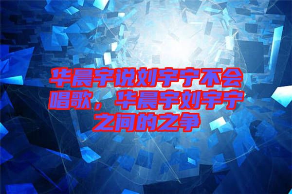 華晨宇說劉宇寧不會(huì)唱歌，華晨宇劉宇寧之間的之爭